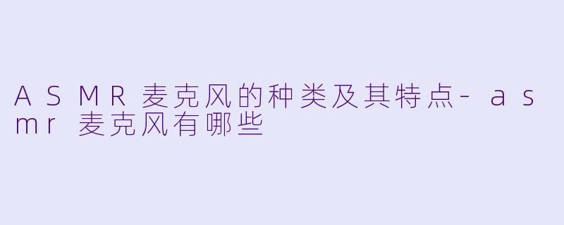 ASMR麦克风的种类及其特点-asmr麦克风有哪些