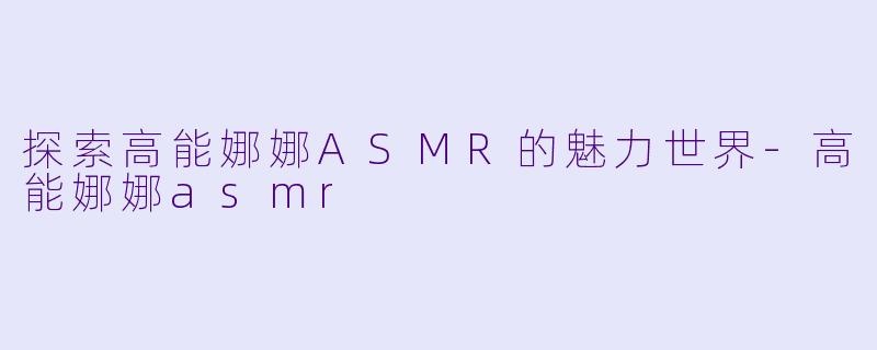探索高能娜娜ASMR的魅力世界-高能娜娜asmr