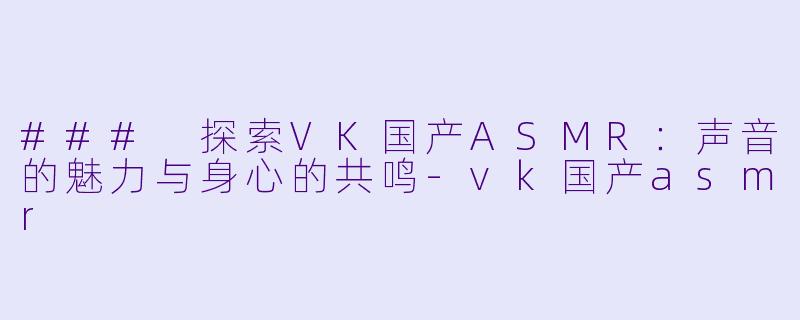 ### 探索VK国产ASMR：声音的魅力与身心的共鸣-vk国产asmr