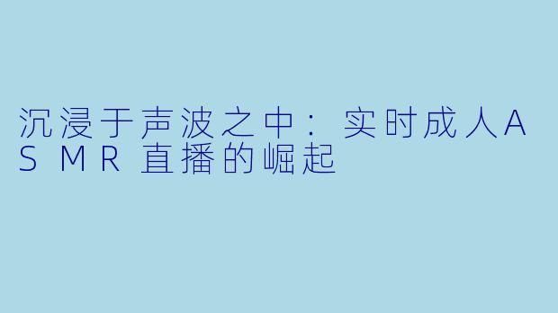 沉浸于声波之中：实时成人ASMR直播的崛起