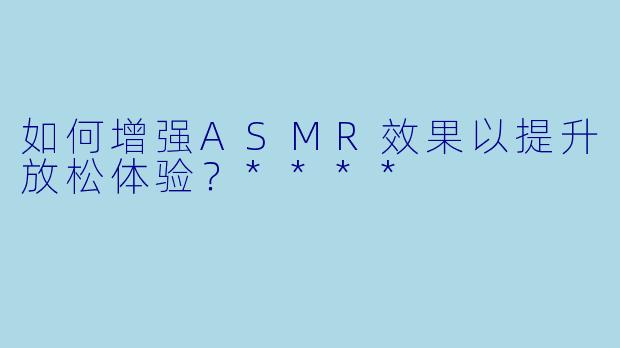 如何增强ASMR效果以提升放松体验?****