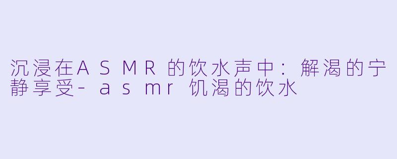 沉浸在ASMR的饮水声中:解渴的宁静享受
