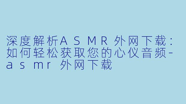 深度解析ASMR外网下载：如何轻松获取您的心仪音频-asmr外网下载