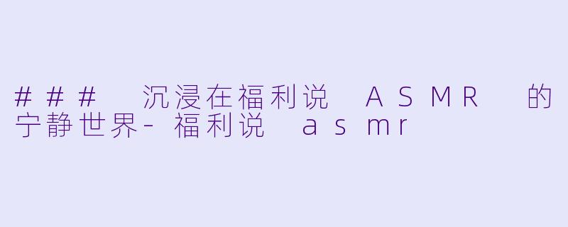 ### 沉浸在福利说 ASMR 的宁静世界-福利说 asmr