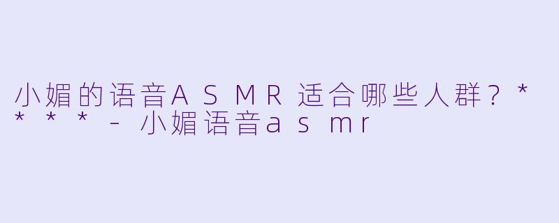 小媚的语音ASMR适合哪些人群？****-小媚语音asmr