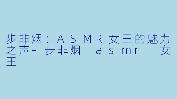 步非烟：ASMR女王的魅力之声-步非烟 asmr 女王