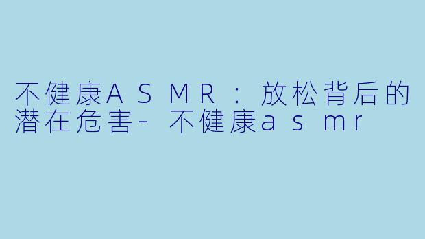 不健康ASMR：放松背后的潜在危害-不健康asmr
