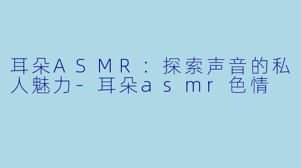 耳朵ASMR：探索声音的私人魅力-耳朵asmr色情