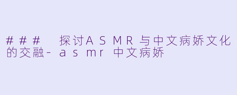 ### 探讨ASMR与中文病娇文化的交融-asmr中文病娇