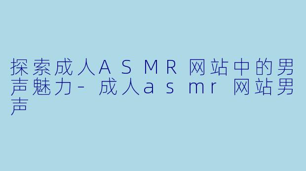 探索成人ASMR网站中的男声魅力-成人asmr网站男声