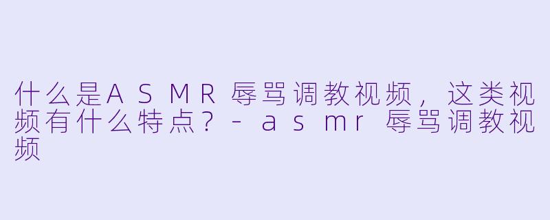 什么是ASMR辱骂调教视频,这类视频有什么特点?