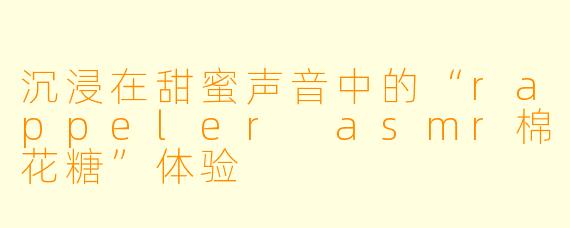 沉浸在甜蜜声音中的“rappeler asmr棉花糖”体验