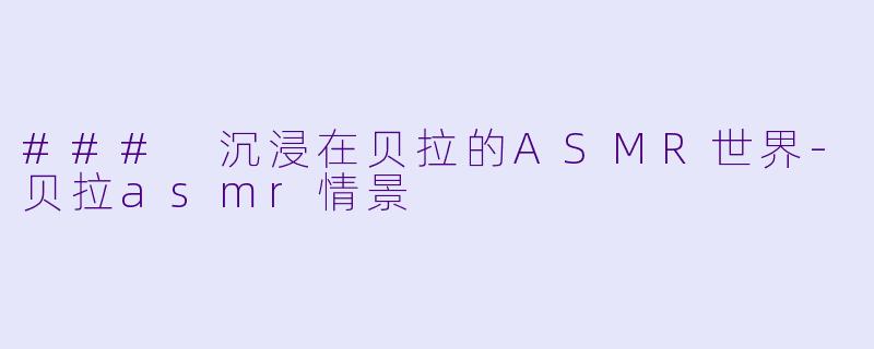 ### 沉浸在贝拉的ASMR世界-贝拉asmr情景