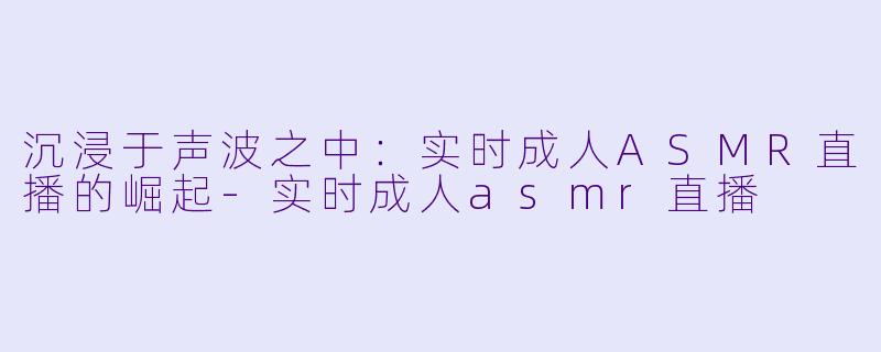 沉浸于声波之中：实时成人ASMR直播的崛起-实时成人asmr直播