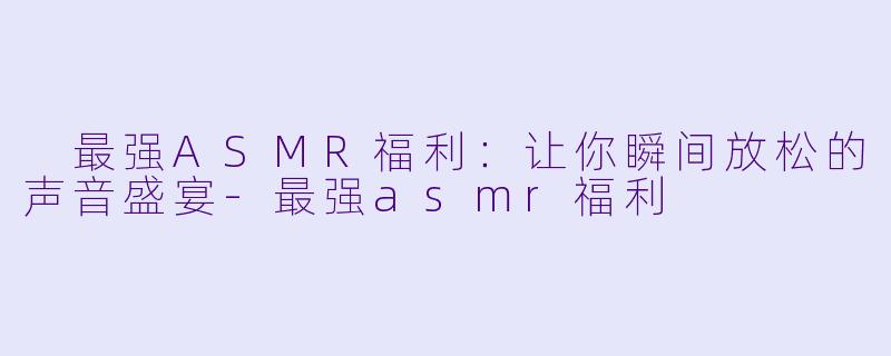  最强ASMR福利：让你瞬间放松的声音盛宴-最强asmr福利