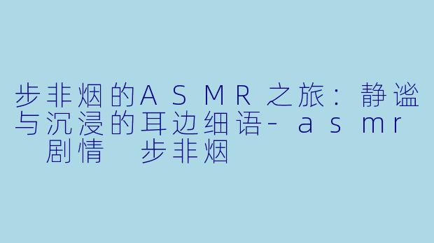 步非烟的ASMR之旅：静谧与沉浸的耳边细语-asmr 剧情 步非烟