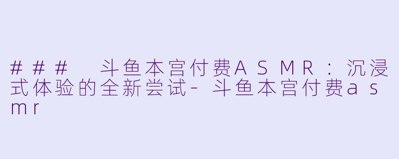 ### 斗鱼本宫付费ASMR：沉浸式体验的全新尝试-斗鱼本宫付费asmr