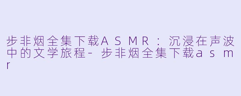 步非烟全集下载ASMR：沉浸在声波中的文学旅程-步非烟全集下载asmr