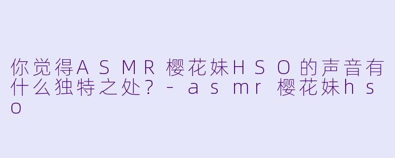 你觉得ASMR樱花妹HSO的声音有什么独特之处?