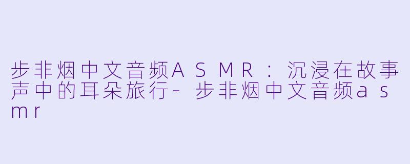 步非烟中文音频ASMR：沉浸在故事声中的耳朵旅行-步非烟中文音频asmr