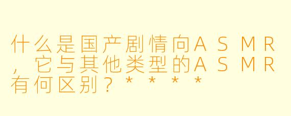 什么是国产剧情向ASMR,它与其他类型的ASMR有何区别?****