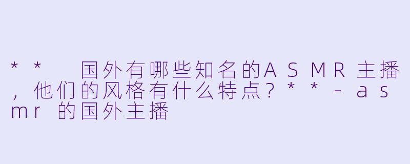 ** 国外有哪些知名的ASMR主播，他们的风格有什么特点？**-asmr的国外主播