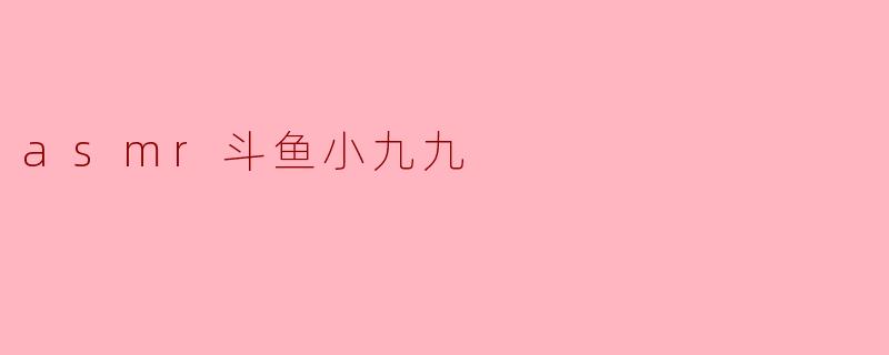 你觉得斗鱼小九九的ASMR视频有什么特别之处吗?
