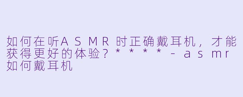 如何在听ASMR时正确戴耳机,才能获得更好的体验?****