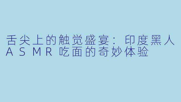舌尖上的触觉盛宴：印度黑人ASMR吃面的奇妙体验