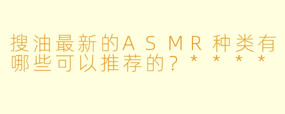搜油最新的ASMR种类有哪些可以推荐的?****