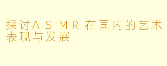 探讨ASMR在国内的艺术表现与发展