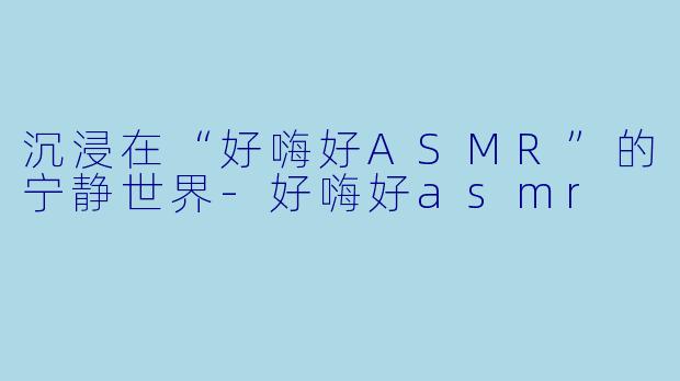 沉浸在“好嗨好ASMR”的宁静世界-好嗨好asmr