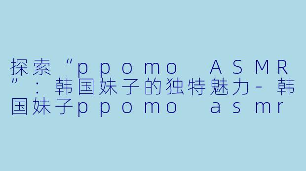 探索“ppomo ASMR”:韩国妹子的独特魅力
