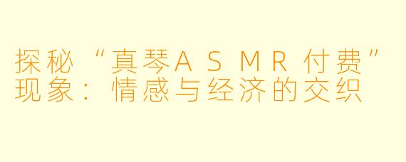 探秘“真琴ASMR付费”现象：情感与经济的交织