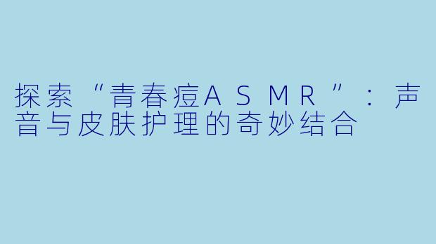 探索“青春痘ASMR”：声音与皮肤护理的奇妙结合