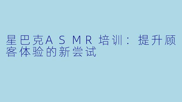 星巴克ASMR培训：提升顾客体验的新尝试