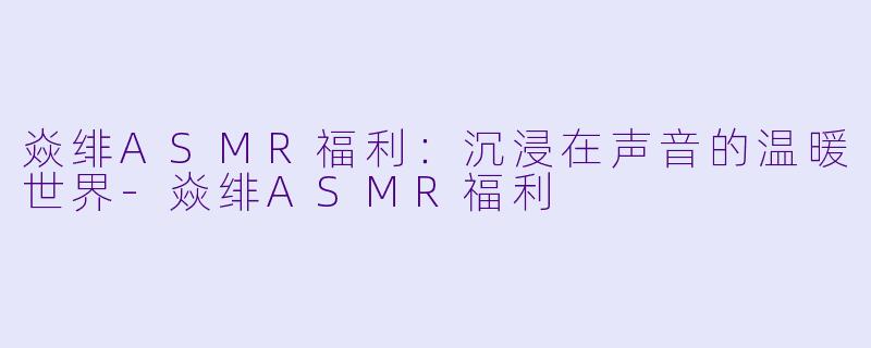 焱绯ASMR福利：沉浸在声音的温暖世界