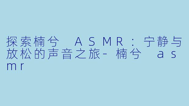 探索楠兮 ASMR：宁静与放松的声音之旅-楠兮 asmr