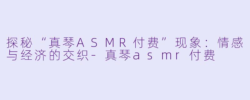 探秘“真琴ASMR付费”现象：情感与经济的交织-真琴asmr付费