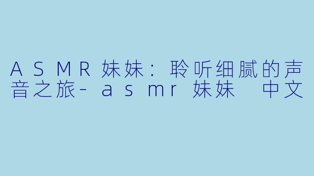 ASMR妹妹：聆听细腻的声音之旅-asmr妹妹 中文