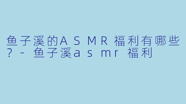 鱼子溪的ASMR福利有哪些？
