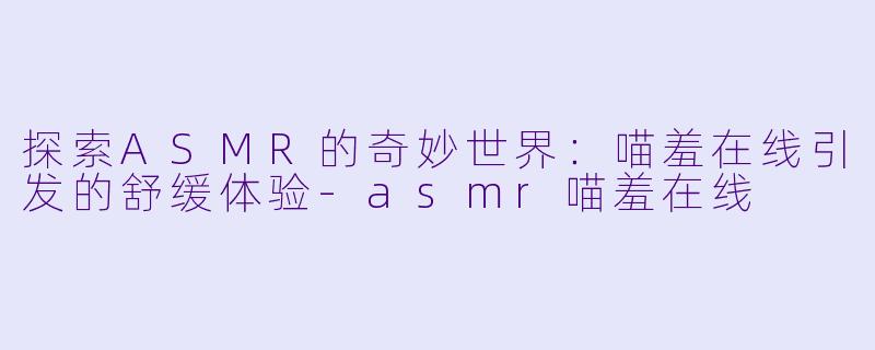 探索ASMR的奇妙世界：喵羞在线引发的舒缓体验-asmr喵羞在线