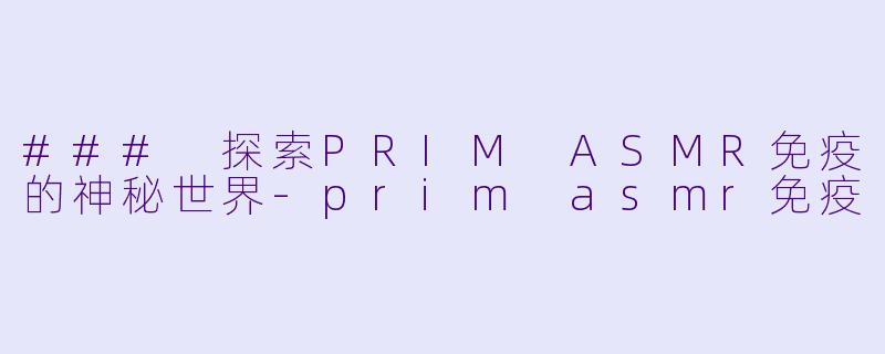 ### 探索PRIM ASMR免疫的神秘世界-prim asmr免疫