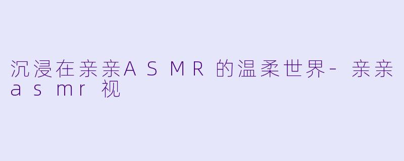 沉浸在亲亲ASMR的温柔世界-亲亲asmr视