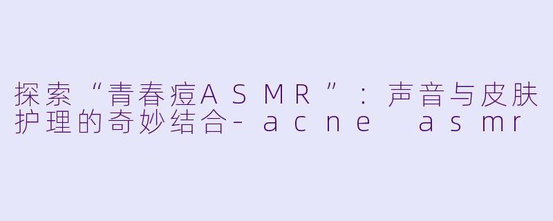探索“青春痘ASMR”:声音与皮肤护理的奇妙结合