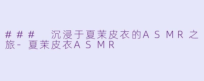 ### 沉浸于夏茉皮衣的ASMR之旅-夏茉皮衣ASMR