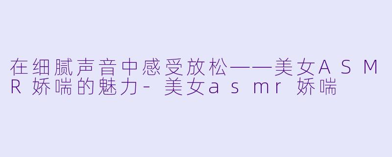 在细腻声音中感受放松——美女ASMR娇喘的魅力-美女asmr娇喘