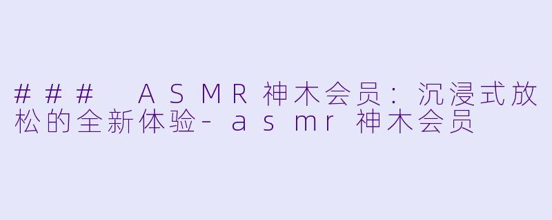 ### ASMR神木会员：沉浸式放松的全新体验-asmr神木会员
