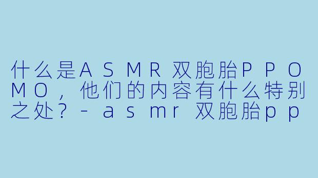 什么是ASMR双胞胎PPOMO，他们的内容有什么特别之处？-asmr双胞胎ppomo