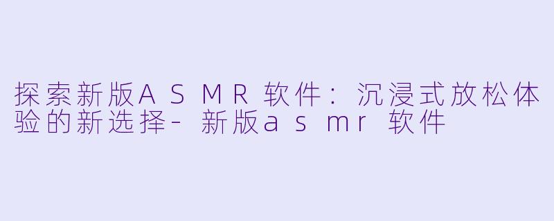 探索新版ASMR软件：沉浸式放松体验的新选择-新版asmr软件